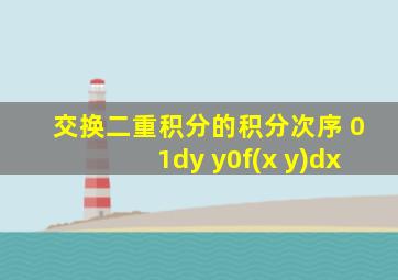 交换二重积分的积分次序 01dy y0f(x y)dx